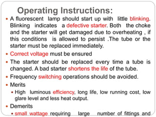 Operating Instructions:
 A fluorescent lamp should start up with little blinking.
Blinking indicates a defective starter. Both the choke
and the starter will get damaged due to overheating , if
this conditions is allowed to persist .The tube or the
starter must be replaced immediately.
 Correct voltage must be ensured
 The starter should be replaced every time a tube is
changed. A bad starter shortens the life of the tube.
 Frequency switching operations should be avoided.
 Merits
 High luminous efficiency, long life, low running cost, low
glare level and less heat output.
 Demerits
 small wattage requiring large number of fittings and
 