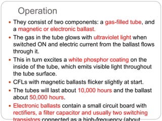 Operation
 They consist of two components: a gas-filled tube, and
a magnetic or electronic ballast.
 The gas in the tube glows with ultraviolet light when
switched ON and electric current from the ballast flows
through it.
 This in turn excites a white phosphor coating on the
inside of the tube, which emits visible light throughout
the tube surface.
 CFLs with magnetic ballasts flicker slightly at start.
 The tubes will last about 10,000 hours and the ballast
about 50,000 hours.
 Electronic ballasts contain a small circuit board with
rectifiers, a filter capacitor and usually two switching
 
