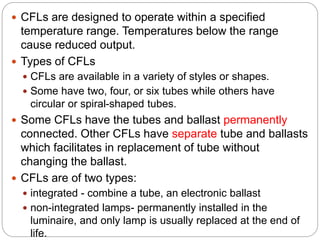  CFLs are designed to operate within a specified
temperature range. Temperatures below the range
cause reduced output.
 Types of CFLs
 CFLs are available in a variety of styles or shapes.
 Some have two, four, or six tubes while others have
circular or spiral-shaped tubes.
 Some CFLs have the tubes and ballast permanently
connected. Other CFLs have separate tube and ballasts
which facilitates in replacement of tube without
changing the ballast.
 CFLs are of two types:
 integrated - combine a tube, an electronic ballast
 non-integrated lamps- permanently installed in the
luminaire, and only lamp is usually replaced at the end of
life.
 