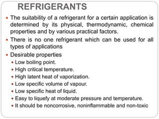 REFRIGERANTS
 The suitability of a refrigerant for a certain application is
determined by its physical, thermodynamic, chemical
properties and by various practical factors.
 There is no one refrigerant which can be used for all
types of applications
 Desirable properties
 Low boiling point.
 High critical temperature.
 High latent heat of vaporization.
 Low specific volume of vapour.
 Low specific heat of liquid.
 Easy to liquefy at moderate pressure and temperature.
 It should be noncorrosive, noninflammable and non-toxic
 