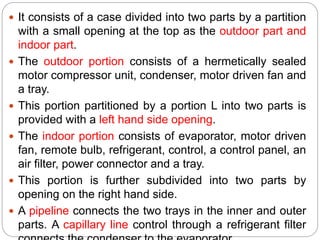  It consists of a case divided into two parts by a partition
with a small opening at the top as the outdoor part and
indoor part.
 The outdoor portion consists of a hermetically sealed
motor compressor unit, condenser, motor driven fan and
a tray.
 This portion partitioned by a portion L into two parts is
provided with a left hand side opening.
 The indoor portion consists of evaporator, motor driven
fan, remote bulb, refrigerant, control, a control panel, an
air filter, power connector and a tray.
 This portion is further subdivided into two parts by
opening on the right hand side.
 A pipeline connects the two trays in the inner and outer
parts. A capillary line control through a refrigerant filter
 