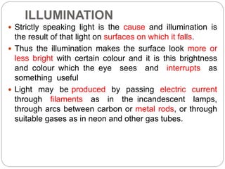 ILLUMINATION
 Strictly speaking light is the cause and illumination is
the result of that light on surfaces on which it falls.
 Thus the illumination makes the surface look more or
less bright with certain colour and it is this brightness
and colour which the eye sees and interrupts as
something useful
 Light may be produced by passing electric current
through filaments as in the incandescent lamps,
through arcs between carbon or metal rods, or through
suitable gases as in neon and other gas tubes.
 