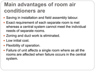 Main advantages of room air
conditioners are
 Saving in installation and field assembly labour.
 Exact requirement of each separate room is met
whereas a central system cannot meet the individual
needs of separate rooms.
 Zoning and duct work is eliminated.
 Low initial cost.
 Flexibility of operation.
 Failure of unit affects a single room where as all the
rooms are affected when failure occurs in the central
system.
 