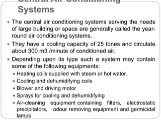 Central Air Conditioning
Systems
 The central air conditioning systems serving the needs
of large building or space are generally called the year-
round air conditioning systems.
 They have a cooling capacity of 25 tones and circulate
about 300 m3 /minute of conditioned air.
 Depending upon its type such a system may contain
some of the following equipments:
 Heating coils supplied with steam or hot water.
 Cooling and dehumidifying coils
 Blower and driving motor
 Sprays for cooling and dehumidifying
 Air-cleaning equipment containing filters, electrostatic
precipitators, odour removing equipment and germicidal
lamps
 