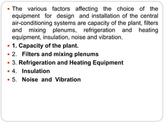  The various factors affecting the choice of the
equipment for design and installation of the central
air-conditioning systems are capacity of the plant, filters
and mixing plenums, refrigeration and heating
equipment, insulation, noise and vibration.
 1. Capacity of the plant.
 2. Filters and mixing plenums
 3. Refrigeration and Heating Equipment
 4. Insulation
 5. Noise and Vibration
 