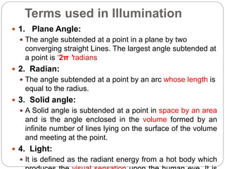 Terms used in Illumination
 1. Plane Angle:
 The angle subtended at a point in a plane by two
converging straight Lines. The largest angle subtended at
a point is ‘2π 'radians
 2. Radian:
 The angle subtended at a point by an arc whose length is
equal to the radius.
 3. Solid angle:
 A Solid angle is subtended at a point in space by an area
and is the angle enclosed in the volume formed by an
infinite number of lines lying on the surface of the volume
and meeting at the point.
 4. Light:
 It is defined as the radiant energy from a hot body which
 
