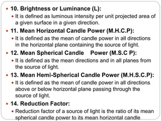 10. Brightness or Luminance (L):
 It is defined as luminous intensity per unit projected area of
a given surface in a given direction.
 11. Mean Horizontal Candle Power (M.H.C.P):
 It is defined as the mean of candle power in all directions
in the horizontal plane containing the source of light.
 12. Mean Spherical Candle Power (M.S.C P):
 It is defined as the mean directions and in all planes from
the source of light.
 13. Mean Hemi-Spherical Candle Power (M.H.S.C.P):
 It is defined as the mean of candle power in all directions
above or below horizontal plane passing through the
source of light.
 14. Reduction Factor:
 Reduction factor of a source of light is the ratio of its mean
spherical candle power to its mean horizontal candle
 