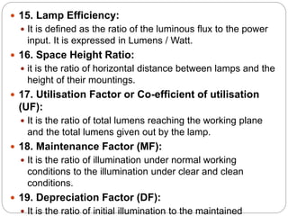  15. Lamp Efficiency:
 It is defined as the ratio of the luminous flux to the power
input. It is expressed in Lumens / Watt.
 16. Space Height Ratio:
 it is the ratio of horizontal distance between lamps and the
height of their mountings.
 17. Utilisation Factor or Co-efficient of utilisation
(UF):
 It is the ratio of total lumens reaching the working plane
and the total lumens given out by the lamp.
 18. Maintenance Factor (MF):
 It is the ratio of illumination under normal working
conditions to the illumination under clear and clean
conditions.
 19. Depreciation Factor (DF):
 It is the ratio of initial illumination to the maintained
 