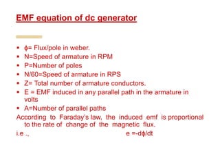  ϕ= Flux/pole in weber.
 N=Speed of armature in RPM
 P=Number of poles
 N/60=Speed of armature in RPS
 Z= Total number of armature conductors.
 E = EMF induced in any parallel path in the armature in
volts
 A=Number of parallel paths
According to Faraday’s law, the induced emf is proportional
to the rate of change of the magnetic flux.
i.e ., e =-dϕ/dt
EMF equation of dc generator
 