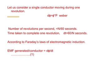 Let us consider a single conductor moving during one
revolution.
dϕ=ϕ*P weber
Number of revolutions per second, =N/60 seconds.
Time taken to complete one revolution, dt=60/N seconds.
According to Faraday’s laws of electromagnetic induction.
EMF generated/conductor = dϕ/dt
……………….(1)
 