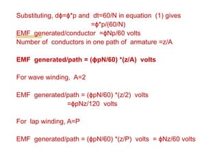 Substituting, dϕ=ϕ*p and dt=60/N in equation (1) gives
=ϕ*p/(60/N)
EMF generated/conductor =ϕNp/60 volts
Number of conductors in one path of armature =z/A
EMF generated/path = (ϕpN/60) *(z/A) volts
For wave winding, A=2
EMF generated/path = (ϕpN/60) *(z/2) volts
=ϕpNz/120 volts
For lap winding, A=P
EMF generated/path = (ϕpN/60) *(z/P) volts = ϕNz/60 volts
 
