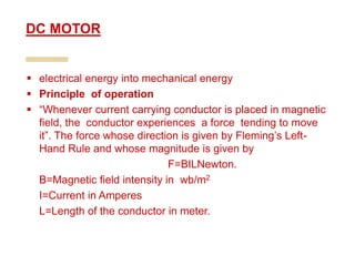  electrical energy into mechanical energy
 Principle of operation
 “Whenever current carrying conductor is placed in magnetic
field, the conductor experiences a force tending to move
it”. The force whose direction is given by Fleming’s Left-
Hand Rule and whose magnitude is given by
F=BILNewton.
B=Magnetic field intensity in wb/m2
I=Current in Amperes
L=Length of the conductor in meter.
DC MOTOR
 