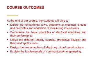 At the end of the course, the students will able to
 Define the fundamental laws, theorems of electrical circuits
and principles and operation of measuring instruments.
 Summarize the basic principles of electrical machines and
their performance
 Utilize the different energy sources, protective devices and
their field applications
 Design the fundamentals of electronic circuit constructions.
 Explain the fundamentals of communication engineering.
COURSE OUTCOMES
 