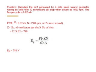 P=4, ᵠ= 0.02wb, N=1500 rpm, A=2 (wave wound)
Z= No. of conductors per slot X No of slots
= 12 X 65 = 780
Eg = 780 V
Problem: Calculate the emf generated by 4 pole wave wound generator
having 65 slots with 12 conductors per slop when driven as 1500 rpm. The
flux per pole is 0.02 wb
 