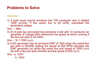 1) 4 pole wave wound armature has 720 conductor and is related
1000 rev/min. If the useful flux is 20 mWb, calculated the
generated voltage.
Ans - 480v
2) An 8 pole lap connected has armature 4 slot with 12 conductor an
generate of voltage 500v determine the speed at which running if
the flux per pole is 50 mWb.
Ans - N = 1250 r.p.m
3) A DC generator has an armature EMF of 100v when the useful flux
per pole is 20mWb adding the speed of 800 RPM calculate the
EMF generator (a) which the same flux and speed of 1000 r.p.m
(b) with a flux per pole 24mWb and the speed of 900 r.p.m.
Ans - a. 125V
b. 135V
Problems to Solve
 