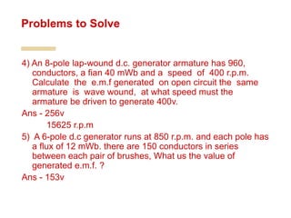 4) An 8-pole lap-wound d.c. generator armature has 960,
conductors, a fian 40 mWb and a speed of 400 r.p.m.
Calculate the e.m.f generated on open circuit the same
armature is wave wound, at what speed must the
armature be driven to generate 400v.
Ans - 256v
15625 r.p.m
5) A 6-pole d.c generator runs at 850 r.p.m. and each pole has
a flux of 12 mWb. there are 150 conductors in series
between each pair of brushes, What us the value of
generated e.m.f. ?
Ans - 153v
Problems to Solve
 