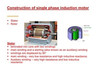  Stator
 Rotor
Stator
 laminated iron core with two windings
 main winding and a starting (also known as an auxiliary) winding
 windings are displaced by 90°
 main winding - very low resistance and high inductive reactance.
 Auxiliary winding – very high resistance and low inductive
reactance
Construction of single phase induction motor
 