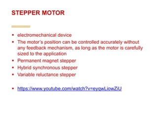  electromechanical device
 The motor’s position can be controlled accurately without
any feedback mechanism, as long as the motor is carefully
sized to the application
 Permanent magnet stepper
 Hybrid synchronous stepper
 Variable reluctance stepper
 https://www.youtube.com/watch?v=eyqwLiowZiU
STEPPER MOTOR
 