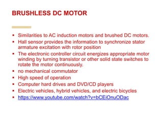 Similarities to AC induction motors and brushed DC motors.
 Hall sensor provides the information to synchronize stator
armature excitation with rotor position
 The electronic controller circuit energizes appropriate motor
winding by turning transistor or other solid state switches to
rotate the motor continuously.
 no mechanical commutator
 High speed of operation
 Computer hard drives and DVD/CD players
 Electric vehicles, hybrid vehicles, and electric bicycles
 https://www.youtube.com/watch?v=bCEiOnuODac
BRUSHLESS DC MOTOR
 