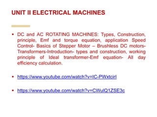  DC and AC ROTATING MACHINES: Types, Construction,
principle, Emf and torque equation, application Speed
Control- Basics of Stepper Motor – Brushless DC motors-
Transformers-Introduction- types and construction, working
principle of Ideal transformer-Emf equation- All day
efficiency calculation.
 https://www.youtube.com/watch?v=IC-PWxtcirI
 https://www.youtube.com/watch?v=CWulQ1ZSE3c
UNIT II ELECTRICAL MACHINES
 
