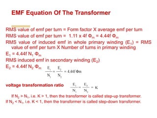 RMS value of emf per turn = Form factor X average emf per turn
RMS value of emf per turn = 1.11 x 4f Φm = 4.44f Φm
RMS value of induced emf in whole primary winding (E1) = RMS
value of emf per turn X Number of turns in primary winding
E1 = 4.44f N1 Φm
RMS induced emf in secondary winding (E2)
E2 = 4.44f N2 Φm
voltage transformation ratio
If N2 > N1, i.e. K > 1, then the transformer is called step-up transformer.
If N2 < N1, i.e. K < 1, then the transformer is called step-down transformer.
EMF Equation Of The Transformer
 