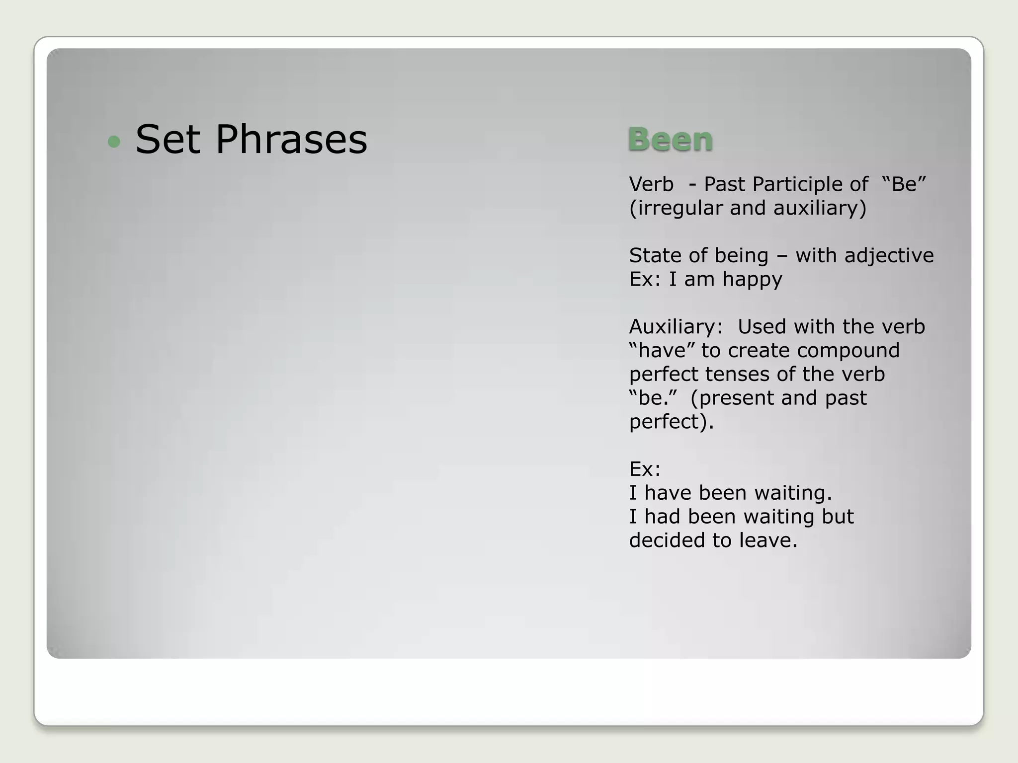 BeenVerb  - Past Participle of  “Be”   (irregular and auxiliary)State of being – with adjectiveEx: I am happyAuxiliary:  Used with the verb “have” to create compound perfect tenses of the verb “be.”  (present and past perfect).Ex:I have been waiting.I had been waiting but decided to leave.Set Phrases