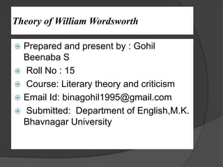 Theory of William Wordsworth
 Prepared and present by : Gohil
Beenaba S
 Roll No : 15
 Course: Literary theory and criticism
 Email Id: binagohil1995@gmail.com
 Submitted: Department of English,M.K.
Bhavnagar University
 
