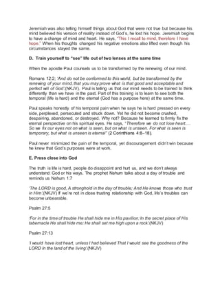 Jeremiah was also telling himself things about God that were not true but because his 
mind believed his version of reality instead of God’s, he lost his hope. Jeremiah begins 
to have a change of mind and heart. He says, “This I recall to mind, therefore I have 
hope.” When his thoughts changed his negative emotions also lifted even though his 
circumstances stayed the same. 
D. Train yourself to “see” life out of two lenses at the same time 
When the apostle Paul counsels us to be transformed by the renewing of our mind. 
Romans 12:2; ‘And do not be conformed to this world, but be transformed by the 
renewing of your mind, that you may prove what is that good and acceptable and 
perfect will of God’.(NKJV). Paul is telling us that our mind needs to be trained to think 
differently than we have in the past. Part of this training is to learn to see both the 
temporal (life is hard) and the eternal (God has a purpose here) at the same time. 
Paul speaks honestly of his temporal pain when he says he is hard pressed on every 
side, perplexed, persecuted and struck down. Yet he did not become crushed, 
despairing, abandoned, or destroyed. Why not? Because he learned to firmly fix the 
eternal perspective on his spiritual eyes. He says, “Therefore we do not lose heart.… 
So we fix our eyes not on what is seen, but on what is unseen. For what is seen is 
temporary, but what is unseen is eternal” (2 Corinthians 4:8–18). 
Paul never minimized the pain of the temporal, yet discouragement didn’t win because 
he knew that God’s purposes were at work. 
E. Press close into God 
The truth is life is hard, people do disappoint and hurt us, and we don’t always 
understand God or his ways. The prophet Nahum talks about a day of trouble and 
reminds us Nahum 1:7 
‘The LORD is good, A stronghold in the day of trouble; And He knows those who trust 
in Him’.(NKJV) If we’re not in close trusting relationship with God, life’s troubles can 
become unbearable. 
Psalm 27:5 
‘For in the time of trouble He shall hide me in His pavilion; In the secret place of His 
tabernacle He shall hide me; He shall set me high upon a rock’.(NKJV) 
Psalm 27:13 
‘I would have lost heart, unless I had believed That I would see the goodness of the 
LORD In the land of the living’.(NKJV) 
 