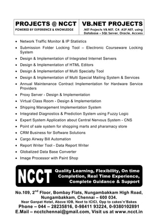 PROJECTS @ NCCT VB.NET PROJECTS
POWERED BY EXPERIENCE & KNOWLEDGE      .NET Projects VB.NET, C#, ASP.NET, using
                                        Database – SQL Server, Oracle, Access

• Network Traffic Monitor & IP Statistics
• Submission Folder Locking Tool – Electronic Courseware Locking
  System
• Design & Implementation of Integrated Internet Servers
• Design & Implementation of HTML Editors
• Design & Implementation of Multi Specialty Tool
• Design & Implementation of Multi Special Mailing System & Services
• Annual Maintenance Contract Implementation for Hardware Service
  Providers
• Proxy Server - Design & Implementation
• Virtual Class Room - Design & Implementation
• Shipping Management Implementation System
• Integrated Diagnostics & Prediction System using Fuzzy Logic
• Expert System Application about Central Nervous System - CNS
• Point of sale system for shopping marts and pharamacy store
• CRM Business for Software Solutions
• Cargo Airway Bill Automation
• Report Writer Tool - Data Report Writer
• Globalized Data Base Converter
• Image Processor with Paint Shop


                      Quality Learning, Flexibility, On time
                       Completion, Real Time Experience,
                            Complete Guidance & Support

No.109, 2nd Floor, Bombay Flats, Nungambakkam High Road,
             Nungambakkam, Chennai – 600 034.
   Near Ganpat Hotel, Above IOB, Next to ICICI, Opp to cakes’n’Bakes
 Phone – 044 – 28235816, 0-98411 93224, 0-9380102891
E.Mail – ncctchennai@gmail.com, Visit us at www.ncct.in
 