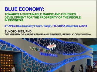 KEMENTERIAN KELAUTAN DAN PERIKANAN
JAKARTA, 26 NOVEMBER 2012
BLUE ECONOMY:
TOWARDS A SUSTAINABLE MARINE AND FISHERIES
DEVELOPMENT FOR THE PROSPERITY OF THE PEOPLE
IN INDONESIA
2nd APEC Blue Economy Forum, Tianjin, PR. CHINA December 6, 2012
SUNOTO, MES, PHD
THE MINISTRY OF MARINE AFFAIRS AND FISHERIES, REPUBLIC OF INDONESIA
September 6, 2013
1
 