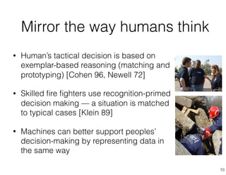 • Human’s tactical decision is based on
exemplar-based reasoning (matching and
prototyping) [Cohen 96, Newell 72]
• Skilled ﬁre ﬁghters use recognition-primed
decision making — a situation is matched
to typical cases [Klein 89]
• Machines can better support peoples’
decision-making by representing data in
the same way
Mirror the way humans think
10
 