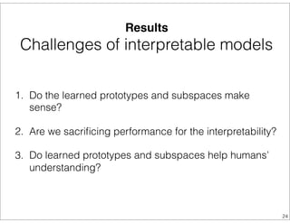 Results
Challenges of interpretable models
1. Do the learned prototypes and subspaces make
sense?
2. Are we sacriﬁcing performance for the interpretability?
3. Do learned prototypes and subspaces help humans’
understanding?
24
 