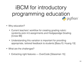 iBCM for introductory
programming education
44
• Why education?
• Current teachers’ workﬂow for creating grading rubric:
randomly pick 4-5 assignments and Hodgepodge Grading
[Cross 99]
• Understanding this variation is important for providing
appropriate, tailored feedback to students [Basu13, Huang 13]
• What are the challenges?
• Extracting right features — OverCode [Glassman 15]
 