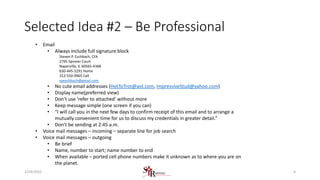Selected Idea #2 – Be Professional
• Email
• Always include full signature block
Steven P. Eschbach, CFA
2795 Spinner Court
Naperville, IL 60565-4368
630-445-5291 Home
312-550-9965 Cell
speschbach@gmail.com
• No cute email addresses (HotToTrot@aol.com, ImpressiveStud@yahoo.com)
• Display name(preferred view)
• Don’t use ‘refer to attached’ without more
• Keep message simple (one screen if you can)
• “I will call you in the next few days to confirm receipt of this email and to arrange a
mutually convenient time for us to discuss my credentials in greater detail.”
• Don’t be sending at 2:45 a.m.
• Voice mail messages – incoming – separate line for job search
• Voice mail messages – outgoing
• Be brief
• Name, number to start; name number to end
• When available – ported cell phone numbers make it unknown as to where you are on
the planet.
41/24/2015
 