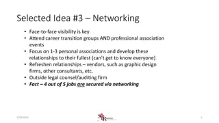 Selected Idea #3 – Networking
• Face-to-face visibility is key
• Attend career transition groups AND professional association
events
• Focus on 1-3 personal associations and develop these
relationships to their fullest (can’t get to know everyone)
• Refreshen relationships – vendors, such as graphic design
firms, other consultants, etc.
• Outside legal counsel/auditing firm
• Fact – 4 out of 5 jobs are secured via networking
51/24/2015
 