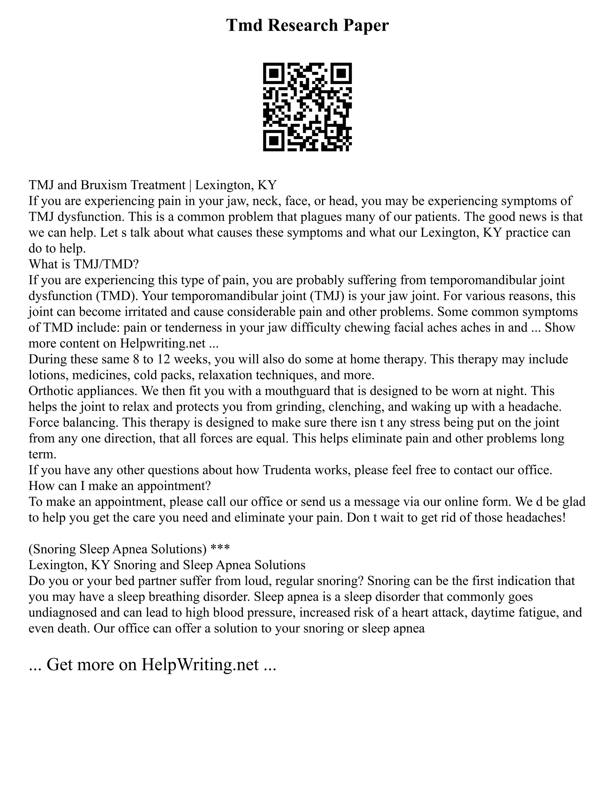 Tmd Research Paper
TMJ and Bruxism Treatment | Lexington, KY
If you are experiencing pain in your jaw, neck, face, or head, you may be experiencing symptoms of
TMJ dysfunction. This is a common problem that plagues many of our patients. The good news is that
we can help. Let s talk about what causes these symptoms and what our Lexington, KY practice can
do to help.
What is TMJ/TMD?
If you are experiencing this type of pain, you are probably suffering from temporomandibular joint
dysfunction (TMD). Your temporomandibular joint (TMJ) is your jaw joint. For various reasons, this
joint can become irritated and cause considerable pain and other problems. Some common symptoms
of TMD include: pain or tenderness in your jaw difficulty chewing facial aches aches in and ... Show
more content on Helpwriting.net ...
During these same 8 to 12 weeks, you will also do some at home therapy. This therapy may include
lotions, medicines, cold packs, relaxation techniques, and more.
Orthotic appliances. We then fit you with a mouthguard that is designed to be worn at night. This
helps the joint to relax and protects you from grinding, clenching, and waking up with a headache.
Force balancing. This therapy is designed to make sure there isn t any stress being put on the joint
from any one direction, that all forces are equal. This helps eliminate pain and other problems long
term.
If you have any other questions about how Trudenta works, please feel free to contact our office.
How can I make an appointment?
To make an appointment, please call our office or send us a message via our online form. We d be glad
to help you get the care you need and eliminate your pain. Don t wait to get rid of those headaches!
(Snoring Sleep Apnea Solutions) ***
Lexington, KY Snoring and Sleep Apnea Solutions
Do you or your bed partner suffer from loud, regular snoring? Snoring can be the first indication that
you may have a sleep breathing disorder. Sleep apnea is a sleep disorder that commonly goes
undiagnosed and can lead to high blood pressure, increased risk of a heart attack, daytime fatigue, and
even death. Our office can offer a solution to your snoring or sleep apnea
... Get more on HelpWriting.net ...
 