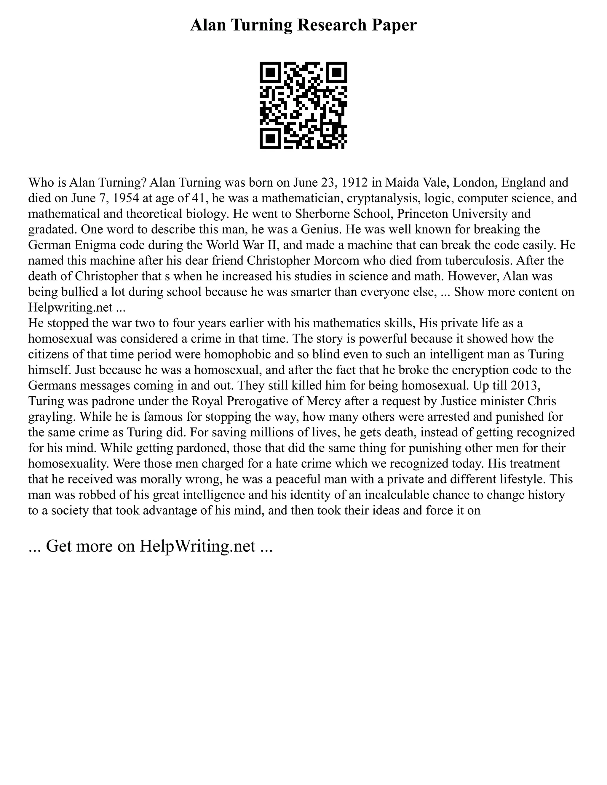 Alan Turning Research Paper
Who is Alan Turning? Alan Turning was born on June 23, 1912 in Maida Vale, London, England and
died on June 7, 1954 at age of 41, he was a mathematician, cryptanalysis, logic, computer science, and
mathematical and theoretical biology. He went to Sherborne School, Princeton University and
gradated. One word to describe this man, he was a Genius. He was well known for breaking the
German Enigma code during the World War II, and made a machine that can break the code easily. He
named this machine after his dear friend Christopher Morcom who died from tuberculosis. After the
death of Christopher that s when he increased his studies in science and math. However, Alan was
being bullied a lot during school because he was smarter than everyone else, ... Show more content on
Helpwriting.net ...
He stopped the war two to four years earlier with his mathematics skills, His private life as a
homosexual was considered a crime in that time. The story is powerful because it showed how the
citizens of that time period were homophobic and so blind even to such an intelligent man as Turing
himself. Just because he was a homosexual, and after the fact that he broke the encryption code to the
Germans messages coming in and out. They still killed him for being homosexual. Up till 2013,
Turing was padrone under the Royal Prerogative of Mercy after a request by Justice minister Chris
grayling. While he is famous for stopping the way, how many others were arrested and punished for
the same crime as Turing did. For saving millions of lives, he gets death, instead of getting recognized
for his mind. While getting pardoned, those that did the same thing for punishing other men for their
homosexuality. Were those men charged for a hate crime which we recognized today. His treatment
that he received was morally wrong, he was a peaceful man with a private and different lifestyle. This
man was robbed of his great intelligence and his identity of an incalculable chance to change history
to a society that took advantage of his mind, and then took their ideas and force it on
... Get more on HelpWriting.net ...
 
