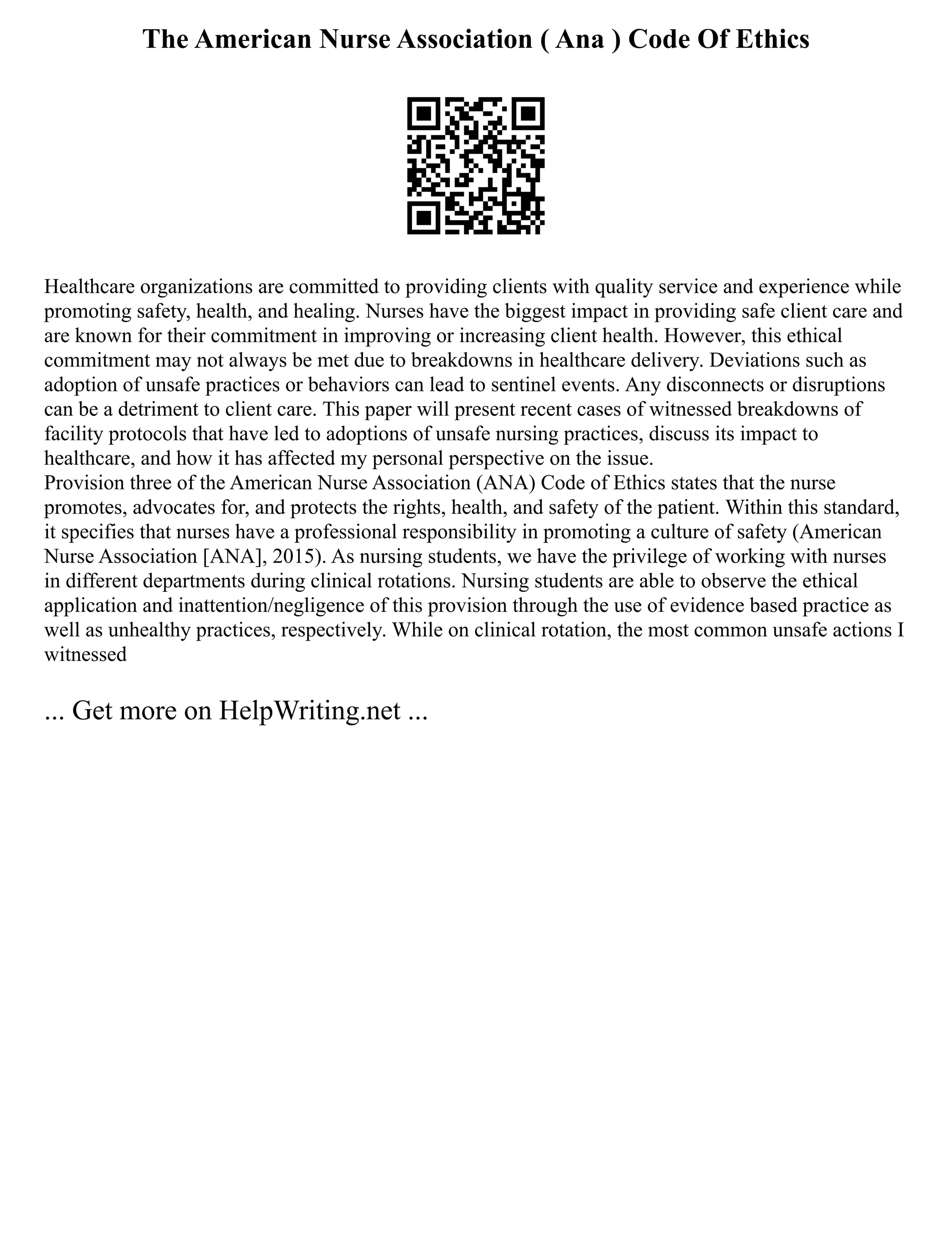 The American Nurse Association ( Ana ) Code Of Ethics
Healthcare organizations are committed to providing clients with quality service and experience while
promoting safety, health, and healing. Nurses have the biggest impact in providing safe client care and
are known for their commitment in improving or increasing client health. However, this ethical
commitment may not always be met due to breakdowns in healthcare delivery. Deviations such as
adoption of unsafe practices or behaviors can lead to sentinel events. Any disconnects or disruptions
can be a detriment to client care. This paper will present recent cases of witnessed breakdowns of
facility protocols that have led to adoptions of unsafe nursing practices, discuss its impact to
healthcare, and how it has affected my personal perspective on the issue.
Provision three of the American Nurse Association (ANA) Code of Ethics states that the nurse
promotes, advocates for, and protects the rights, health, and safety of the patient. Within this standard,
it specifies that nurses have a professional responsibility in promoting a culture of safety (American
Nurse Association [ANA], 2015). As nursing students, we have the privilege of working with nurses
in different departments during clinical rotations. Nursing students are able to observe the ethical
application and inattention/negligence of this provision through the use of evidence based practice as
well as unhealthy practices, respectively. While on clinical rotation, the most common unsafe actions I
witnessed
... Get more on HelpWriting.net ...
 