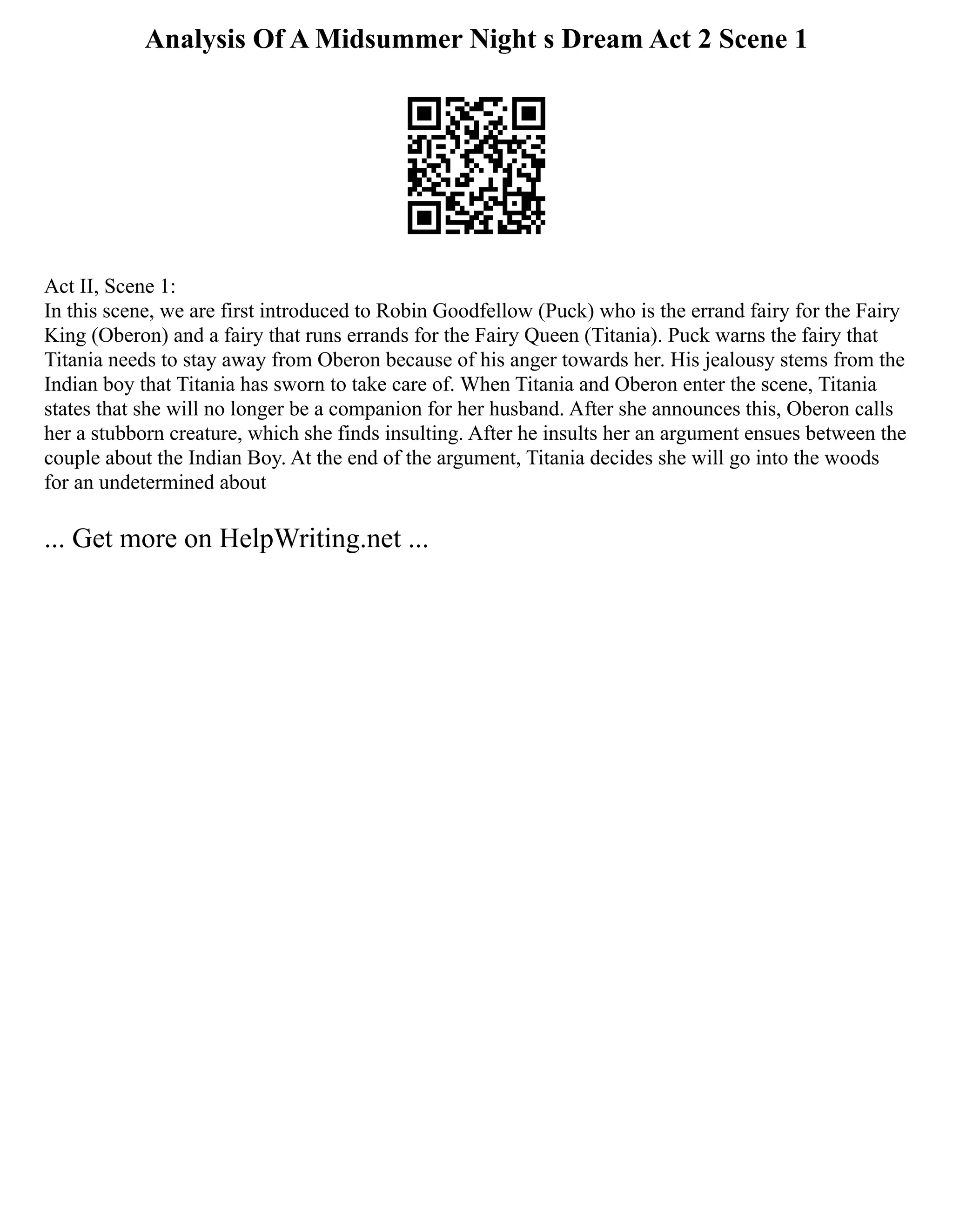 Analysis Of A Midsummer Night s Dream Act 2 Scene 1
Act II, Scene 1:
In this scene, we are first introduced to Robin Goodfellow (Puck) who is the errand fairy for the Fairy
King (Oberon) and a fairy that runs errands for the Fairy Queen (Titania). Puck warns the fairy that
Titania needs to stay away from Oberon because of his anger towards her. His jealousy stems from the
Indian boy that Titania has sworn to take care of. When Titania and Oberon enter the scene, Titania
states that she will no longer be a companion for her husband. After she announces this, Oberon calls
her a stubborn creature, which she finds insulting. After he insults her an argument ensues between the
couple about the Indian Boy. At the end of the argument, Titania decides she will go into the woods
for an undetermined about
... Get more on HelpWriting.net ...
 