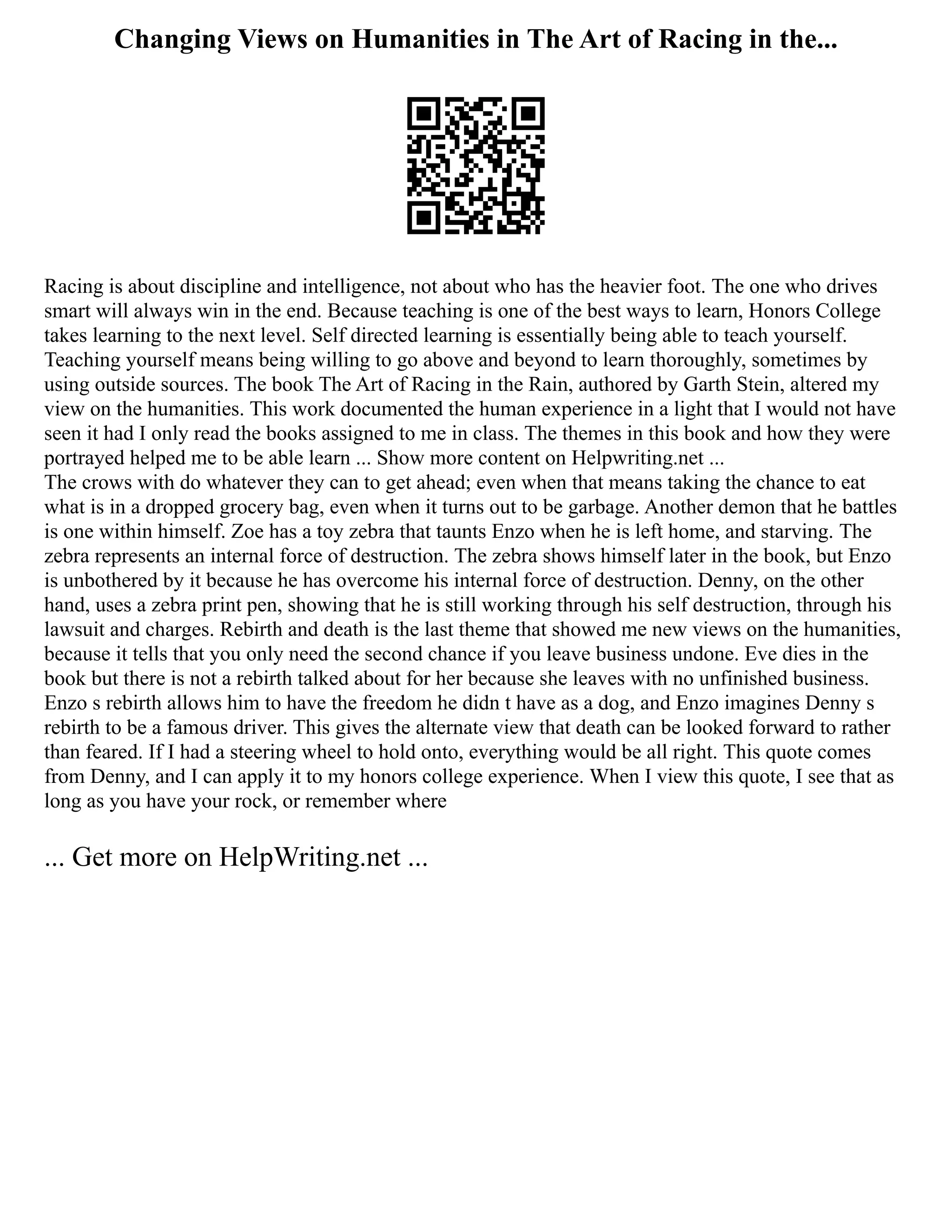 Changing Views on Humanities in The Art of Racing in the...
Racing is about discipline and intelligence, not about who has the heavier foot. The one who drives
smart will always win in the end. Because teaching is one of the best ways to learn, Honors College
takes learning to the next level. Self directed learning is essentially being able to teach yourself.
Teaching yourself means being willing to go above and beyond to learn thoroughly, sometimes by
using outside sources. The book The Art of Racing in the Rain, authored by Garth Stein, altered my
view on the humanities. This work documented the human experience in a light that I would not have
seen it had I only read the books assigned to me in class. The themes in this book and how they were
portrayed helped me to be able learn ... Show more content on Helpwriting.net ...
The crows with do whatever they can to get ahead; even when that means taking the chance to eat
what is in a dropped grocery bag, even when it turns out to be garbage. Another demon that he battles
is one within himself. Zoe has a toy zebra that taunts Enzo when he is left home, and starving. The
zebra represents an internal force of destruction. The zebra shows himself later in the book, but Enzo
is unbothered by it because he has overcome his internal force of destruction. Denny, on the other
hand, uses a zebra print pen, showing that he is still working through his self destruction, through his
lawsuit and charges. Rebirth and death is the last theme that showed me new views on the humanities,
because it tells that you only need the second chance if you leave business undone. Eve dies in the
book but there is not a rebirth talked about for her because she leaves with no unfinished business.
Enzo s rebirth allows him to have the freedom he didn t have as a dog, and Enzo imagines Denny s
rebirth to be a famous driver. This gives the alternate view that death can be looked forward to rather
than feared. If I had a steering wheel to hold onto, everything would be all right. This quote comes
from Denny, and I can apply it to my honors college experience. When I view this quote, I see that as
long as you have your rock, or remember where
... Get more on HelpWriting.net ...
 