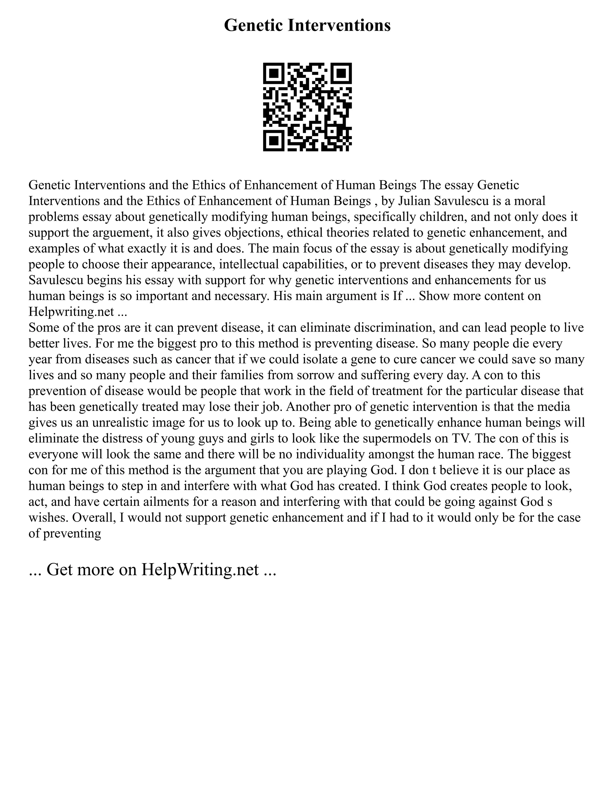 Genetic Interventions
Genetic Interventions and the Ethics of Enhancement of Human Beings The essay Genetic
Interventions and the Ethics of Enhancement of Human Beings , by Julian Savulescu is a moral
problems essay about genetically modifying human beings, specifically children, and not only does it
support the arguement, it also gives objections, ethical theories related to genetic enhancement, and
examples of what exactly it is and does. The main focus of the essay is about genetically modifying
people to choose their appearance, intellectual capabilities, or to prevent diseases they may develop.
Savulescu begins his essay with support for why genetic interventions and enhancements for us
human beings is so important and necessary. His main argument is If ... Show more content on
Helpwriting.net ...
Some of the pros are it can prevent disease, it can eliminate discrimination, and can lead people to live
better lives. For me the biggest pro to this method is preventing disease. So many people die every
year from diseases such as cancer that if we could isolate a gene to cure cancer we could save so many
lives and so many people and their families from sorrow and suffering every day. A con to this
prevention of disease would be people that work in the field of treatment for the particular disease that
has been genetically treated may lose their job. Another pro of genetic intervention is that the media
gives us an unrealistic image for us to look up to. Being able to genetically enhance human beings will
eliminate the distress of young guys and girls to look like the supermodels on TV. The con of this is
everyone will look the same and there will be no individuality amongst the human race. The biggest
con for me of this method is the argument that you are playing God. I don t believe it is our place as
human beings to step in and interfere with what God has created. I think God creates people to look,
act, and have certain ailments for a reason and interfering with that could be going against God s
wishes. Overall, I would not support genetic enhancement and if I had to it would only be for the case
of preventing
... Get more on HelpWriting.net ...
 