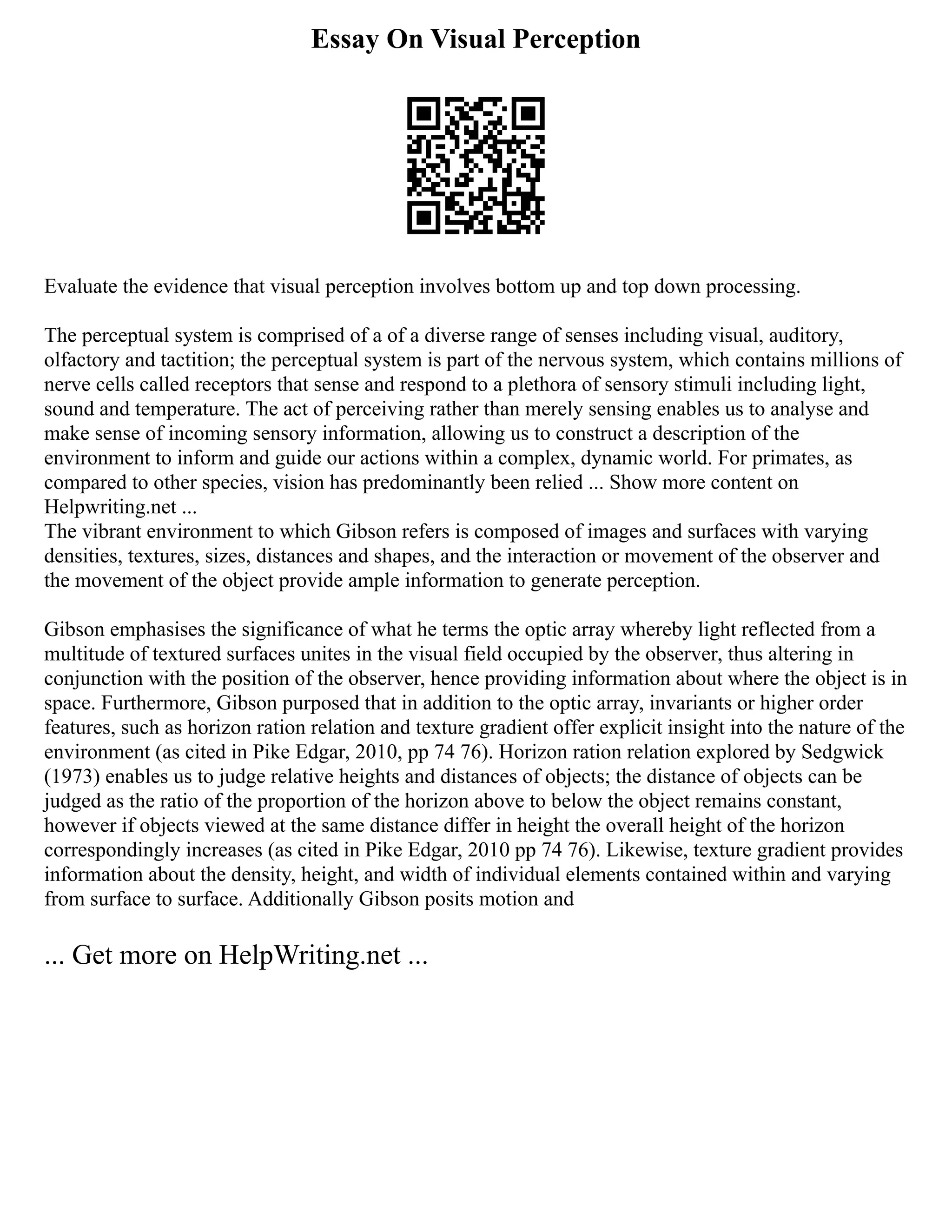 Essay On Visual Perception
Evaluate the evidence that visual perception involves bottom up and top down processing.
The perceptual system is comprised of a of a diverse range of senses including visual, auditory,
olfactory and tactition; the perceptual system is part of the nervous system, which contains millions of
nerve cells called receptors that sense and respond to a plethora of sensory stimuli including light,
sound and temperature. The act of perceiving rather than merely sensing enables us to analyse and
make sense of incoming sensory information, allowing us to construct a description of the
environment to inform and guide our actions within a complex, dynamic world. For primates, as
compared to other species, vision has predominantly been relied ... Show more content on
Helpwriting.net ...
The vibrant environment to which Gibson refers is composed of images and surfaces with varying
densities, textures, sizes, distances and shapes, and the interaction or movement of the observer and
the movement of the object provide ample information to generate perception.
Gibson emphasises the significance of what he terms the optic array whereby light reflected from a
multitude of textured surfaces unites in the visual field occupied by the observer, thus altering in
conjunction with the position of the observer, hence providing information about where the object is in
space. Furthermore, Gibson purposed that in addition to the optic array, invariants or higher order
features, such as horizon ration relation and texture gradient offer explicit insight into the nature of the
environment (as cited in Pike Edgar, 2010, pp 74 76). Horizon ration relation explored by Sedgwick
(1973) enables us to judge relative heights and distances of objects; the distance of objects can be
judged as the ratio of the proportion of the horizon above to below the object remains constant,
however if objects viewed at the same distance differ in height the overall height of the horizon
correspondingly increases (as cited in Pike Edgar, 2010 pp 74 76). Likewise, texture gradient provides
information about the density, height, and width of individual elements contained within and varying
from surface to surface. Additionally Gibson posits motion and
... Get more on HelpWriting.net ...
 