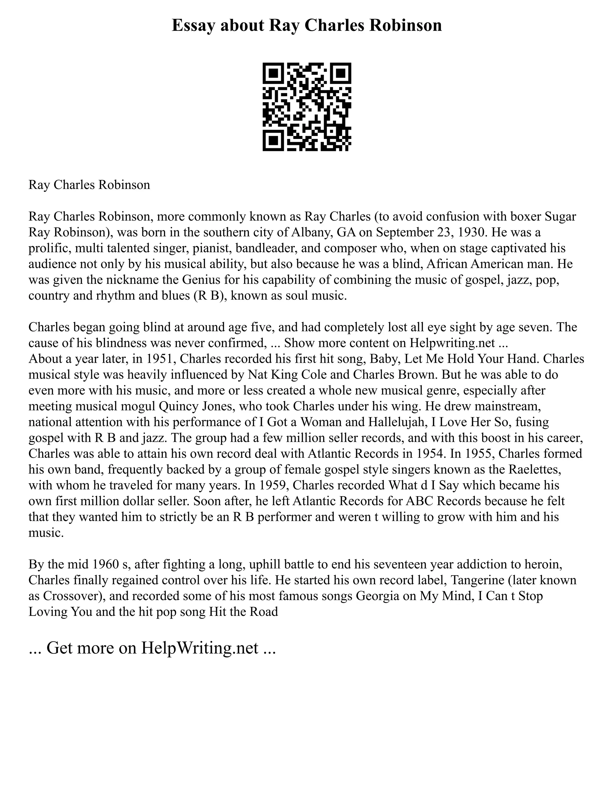 Essay about Ray Charles Robinson
Ray Charles Robinson
Ray Charles Robinson, more commonly known as Ray Charles (to avoid confusion with boxer Sugar
Ray Robinson), was born in the southern city of Albany, GA on September 23, 1930. He was a
prolific, multi talented singer, pianist, bandleader, and composer who, when on stage captivated his
audience not only by his musical ability, but also because he was a blind, African American man. He
was given the nickname the Genius for his capability of combining the music of gospel, jazz, pop,
country and rhythm and blues (R B), known as soul music.
Charles began going blind at around age five, and had completely lost all eye sight by age seven. The
cause of his blindness was never confirmed, ... Show more content on Helpwriting.net ...
About a year later, in 1951, Charles recorded his first hit song, Baby, Let Me Hold Your Hand. Charles
musical style was heavily influenced by Nat King Cole and Charles Brown. But he was able to do
even more with his music, and more or less created a whole new musical genre, especially after
meeting musical mogul Quincy Jones, who took Charles under his wing. He drew mainstream,
national attention with his performance of I Got a Woman and Hallelujah, I Love Her So, fusing
gospel with R B and jazz. The group had a few million seller records, and with this boost in his career,
Charles was able to attain his own record deal with Atlantic Records in 1954. In 1955, Charles formed
his own band, frequently backed by a group of female gospel style singers known as the Raelettes,
with whom he traveled for many years. In 1959, Charles recorded What d I Say which became his
own first million dollar seller. Soon after, he left Atlantic Records for ABC Records because he felt
that they wanted him to strictly be an R B performer and weren t willing to grow with him and his
music.
By the mid 1960 s, after fighting a long, uphill battle to end his seventeen year addiction to heroin,
Charles finally regained control over his life. He started his own record label, Tangerine (later known
as Crossover), and recorded some of his most famous songs Georgia on My Mind, I Can t Stop
Loving You and the hit pop song Hit the Road
... Get more on HelpWriting.net ...
 