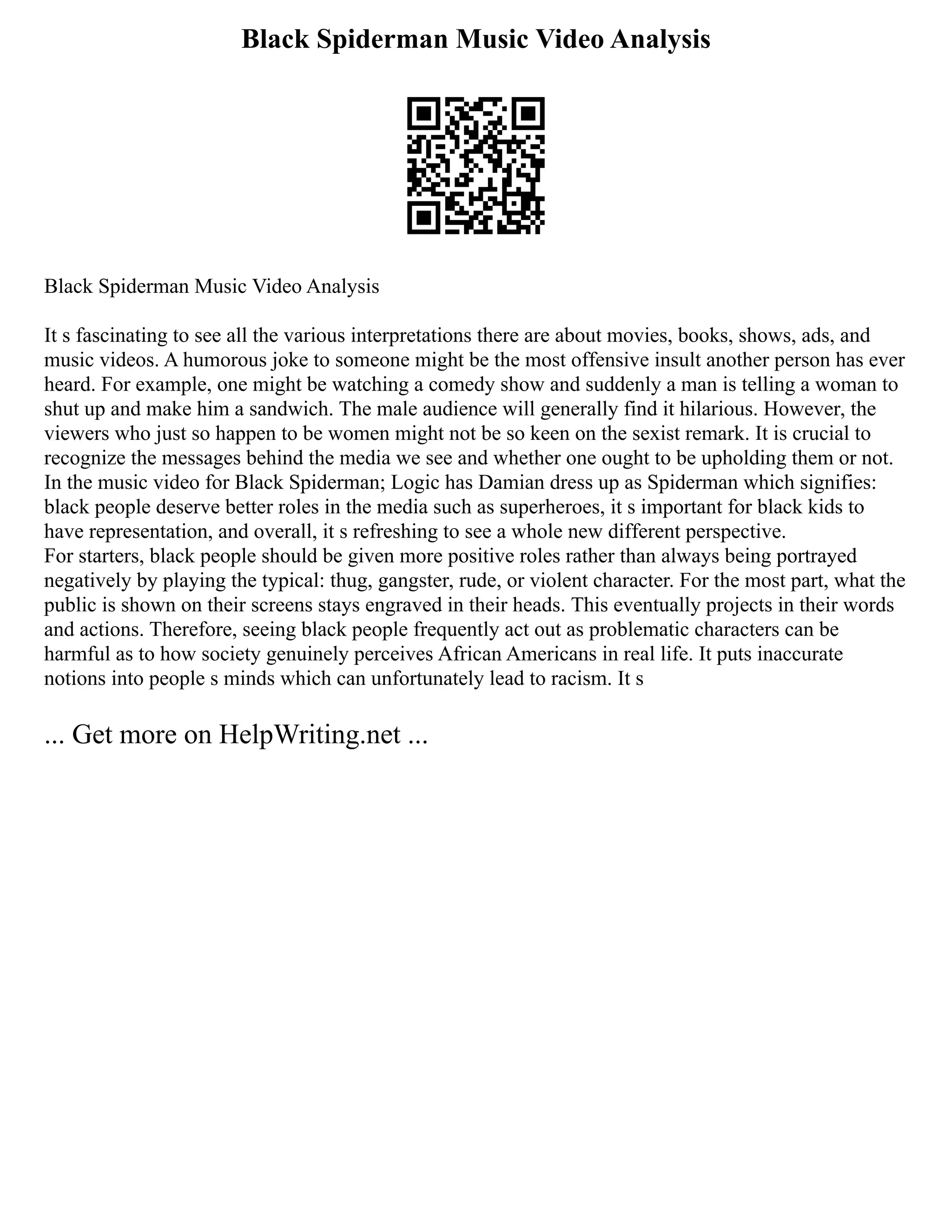 Black Spiderman Music Video Analysis
Black Spiderman Music Video Analysis
It s fascinating to see all the various interpretations there are about movies, books, shows, ads, and
music videos. A humorous joke to someone might be the most offensive insult another person has ever
heard. For example, one might be watching a comedy show and suddenly a man is telling a woman to
shut up and make him a sandwich. The male audience will generally find it hilarious. However, the
viewers who just so happen to be women might not be so keen on the sexist remark. It is crucial to
recognize the messages behind the media we see and whether one ought to be upholding them or not.
In the music video for Black Spiderman; Logic has Damian dress up as Spiderman which signifies:
black people deserve better roles in the media such as superheroes, it s important for black kids to
have representation, and overall, it s refreshing to see a whole new different perspective.
For starters, black people should be given more positive roles rather than always being portrayed
negatively by playing the typical: thug, gangster, rude, or violent character. For the most part, what the
public is shown on their screens stays engraved in their heads. This eventually projects in their words
and actions. Therefore, seeing black people frequently act out as problematic characters can be
harmful as to how society genuinely perceives African Americans in real life. It puts inaccurate
notions into people s minds which can unfortunately lead to racism. It s
... Get more on HelpWriting.net ...
 