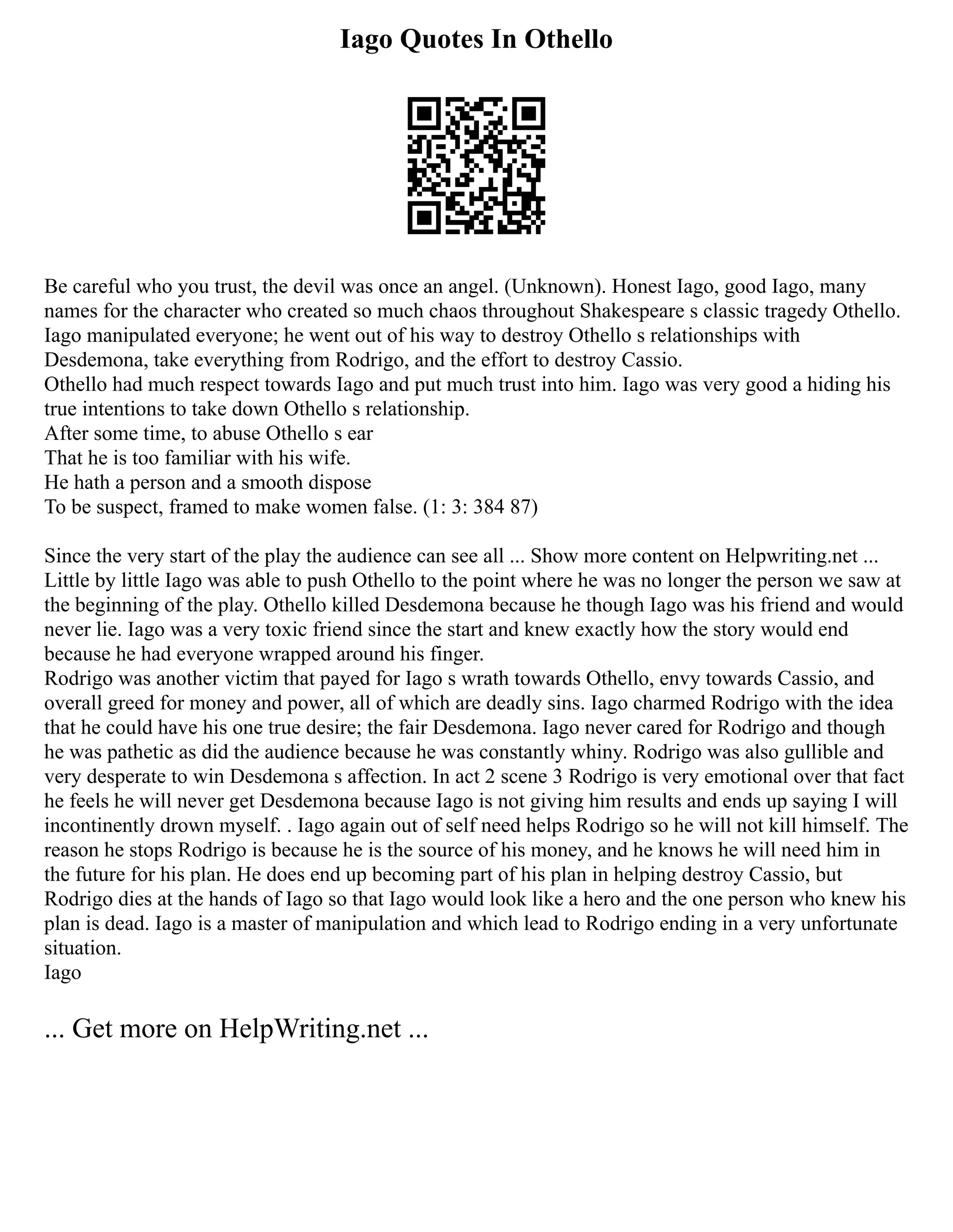 Iago Quotes In Othello
Be careful who you trust, the devil was once an angel. (Unknown). Honest Iago, good Iago, many
names for the character who created so much chaos throughout Shakespeare s classic tragedy Othello.
Iago manipulated everyone; he went out of his way to destroy Othello s relationships with
Desdemona, take everything from Rodrigo, and the effort to destroy Cassio.
Othello had much respect towards Iago and put much trust into him. Iago was very good a hiding his
true intentions to take down Othello s relationship.
After some time, to abuse Othello s ear
That he is too familiar with his wife.
He hath a person and a smooth dispose
To be suspect, framed to make women false. (1: 3: 384 87)
Since the very start of the play the audience can see all ... Show more content on Helpwriting.net ...
Little by little Iago was able to push Othello to the point where he was no longer the person we saw at
the beginning of the play. Othello killed Desdemona because he though Iago was his friend and would
never lie. Iago was a very toxic friend since the start and knew exactly how the story would end
because he had everyone wrapped around his finger.
Rodrigo was another victim that payed for Iago s wrath towards Othello, envy towards Cassio, and
overall greed for money and power, all of which are deadly sins. Iago charmed Rodrigo with the idea
that he could have his one true desire; the fair Desdemona. Iago never cared for Rodrigo and though
he was pathetic as did the audience because he was constantly whiny. Rodrigo was also gullible and
very desperate to win Desdemona s affection. In act 2 scene 3 Rodrigo is very emotional over that fact
he feels he will never get Desdemona because Iago is not giving him results and ends up saying I will
incontinently drown myself. . Iago again out of self need helps Rodrigo so he will not kill himself. The
reason he stops Rodrigo is because he is the source of his money, and he knows he will need him in
the future for his plan. He does end up becoming part of his plan in helping destroy Cassio, but
Rodrigo dies at the hands of Iago so that Iago would look like a hero and the one person who knew his
plan is dead. Iago is a master of manipulation and which lead to Rodrigo ending in a very unfortunate
situation.
Iago
... Get more on HelpWriting.net ...
 