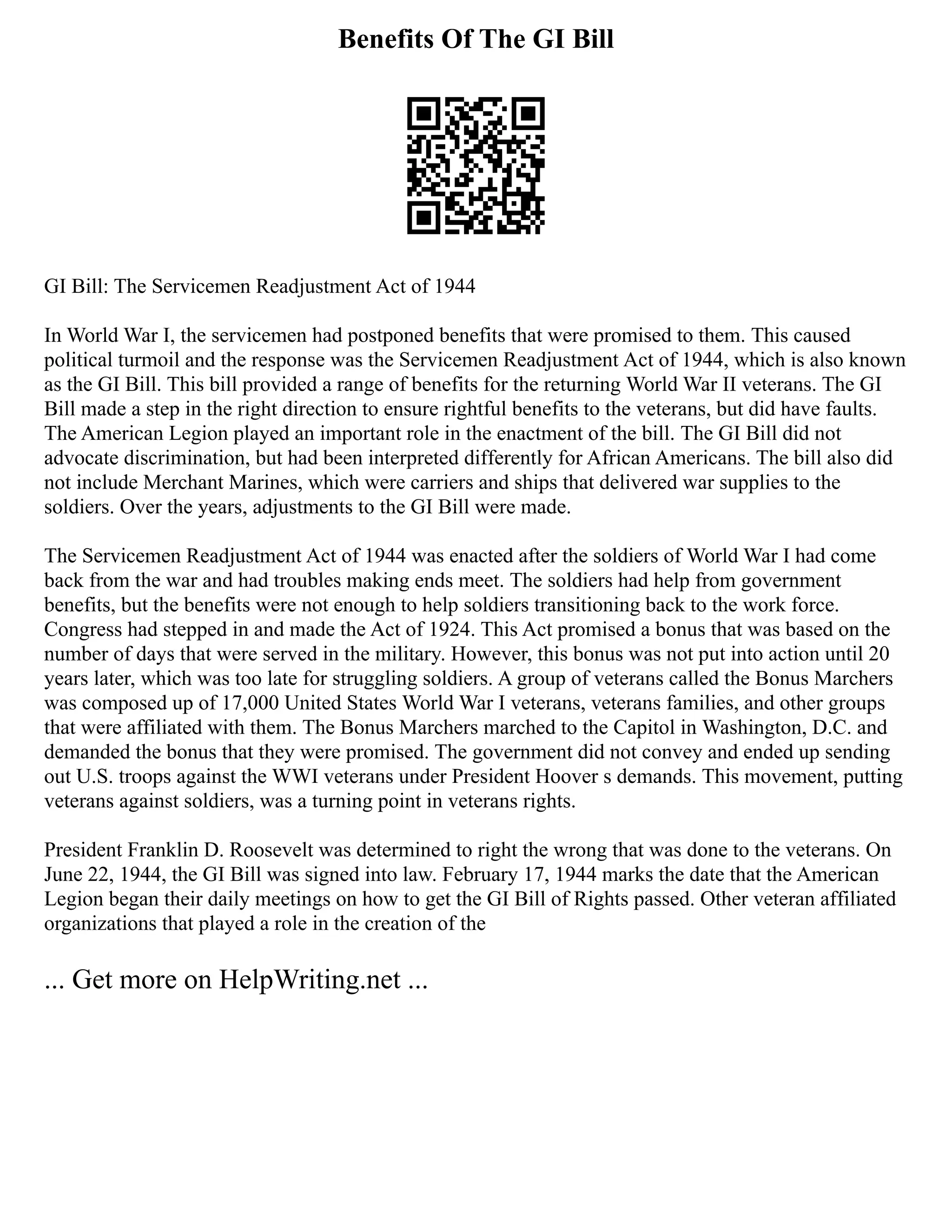 Benefits Of The GI Bill
GI Bill: The Servicemen Readjustment Act of 1944
In World War I, the servicemen had postponed benefits that were promised to them. This caused
political turmoil and the response was the Servicemen Readjustment Act of 1944, which is also known
as the GI Bill. This bill provided a range of benefits for the returning World War II veterans. The GI
Bill made a step in the right direction to ensure rightful benefits to the veterans, but did have faults.
The American Legion played an important role in the enactment of the bill. The GI Bill did not
advocate discrimination, but had been interpreted differently for African Americans. The bill also did
not include Merchant Marines, which were carriers and ships that delivered war supplies to the
soldiers. Over the years, adjustments to the GI Bill were made.
The Servicemen Readjustment Act of 1944 was enacted after the soldiers of World War I had come
back from the war and had troubles making ends meet. The soldiers had help from government
benefits, but the benefits were not enough to help soldiers transitioning back to the work force.
Congress had stepped in and made the Act of 1924. This Act promised a bonus that was based on the
number of days that were served in the military. However, this bonus was not put into action until 20
years later, which was too late for struggling soldiers. A group of veterans called the Bonus Marchers
was composed up of 17,000 United States World War I veterans, veterans families, and other groups
that were affiliated with them. The Bonus Marchers marched to the Capitol in Washington, D.C. and
demanded the bonus that they were promised. The government did not convey and ended up sending
out U.S. troops against the WWI veterans under President Hoover s demands. This movement, putting
veterans against soldiers, was a turning point in veterans rights.
President Franklin D. Roosevelt was determined to right the wrong that was done to the veterans. On
June 22, 1944, the GI Bill was signed into law. February 17, 1944 marks the date that the American
Legion began their daily meetings on how to get the GI Bill of Rights passed. Other veteran affiliated
organizations that played a role in the creation of the
... Get more on HelpWriting.net ...
 