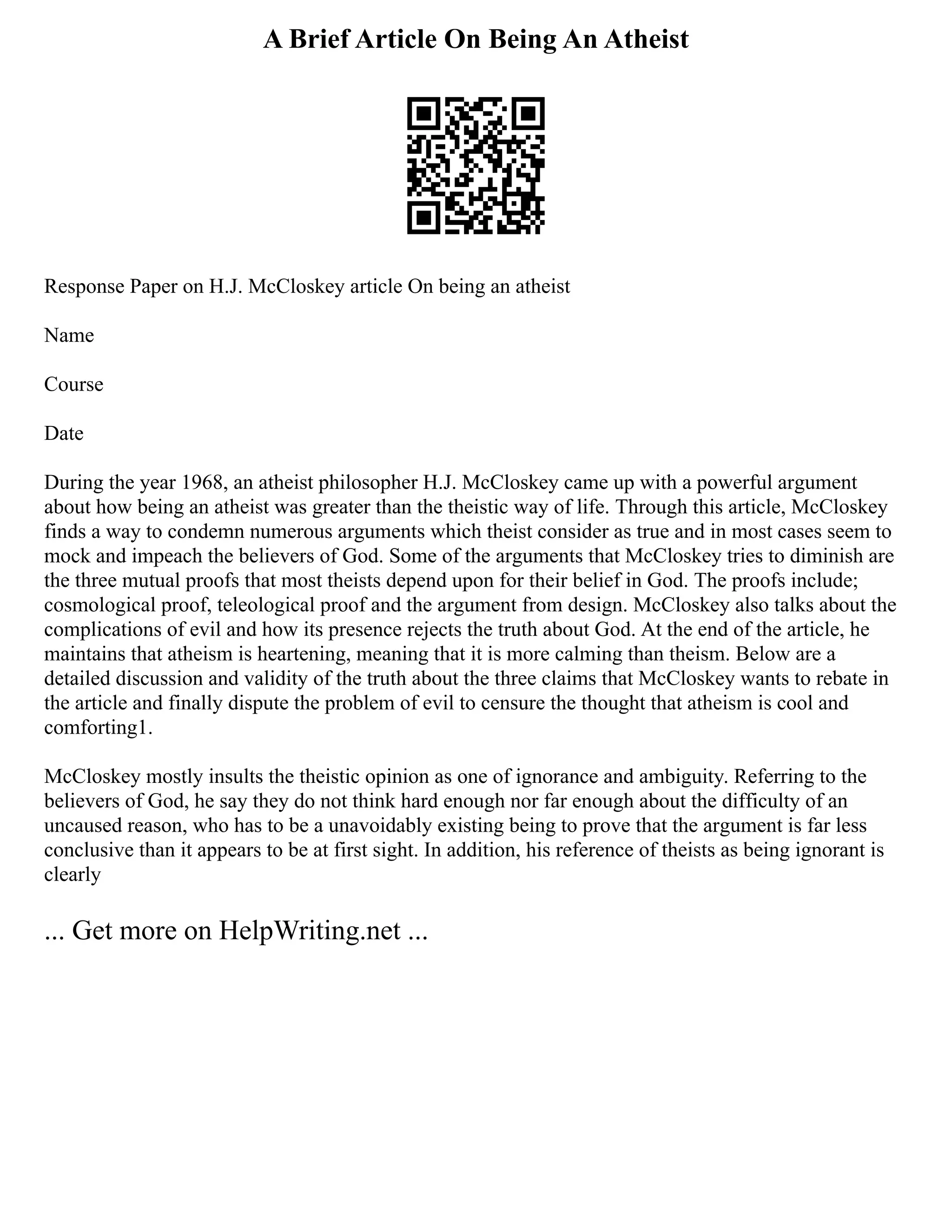 A Brief Article On Being An Atheist
Response Paper on H.J. McCloskey article On being an atheist
Name
Course
Date
During the year 1968, an atheist philosopher H.J. McCloskey came up with a powerful argument
about how being an atheist was greater than the theistic way of life. Through this article, McCloskey
finds a way to condemn numerous arguments which theist consider as true and in most cases seem to
mock and impeach the believers of God. Some of the arguments that McCloskey tries to diminish are
the three mutual proofs that most theists depend upon for their belief in God. The proofs include;
cosmological proof, teleological proof and the argument from design. McCloskey also talks about the
complications of evil and how its presence rejects the truth about God. At the end of the article, he
maintains that atheism is heartening, meaning that it is more calming than theism. Below are a
detailed discussion and validity of the truth about the three claims that McCloskey wants to rebate in
the article and finally dispute the problem of evil to censure the thought that atheism is cool and
comforting1.
McCloskey mostly insults the theistic opinion as one of ignorance and ambiguity. Referring to the
believers of God, he say they do not think hard enough nor far enough about the difficulty of an
uncaused reason, who has to be a unavoidably existing being to prove that the argument is far less
conclusive than it appears to be at first sight. In addition, his reference of theists as being ignorant is
clearly
... Get more on HelpWriting.net ...
 