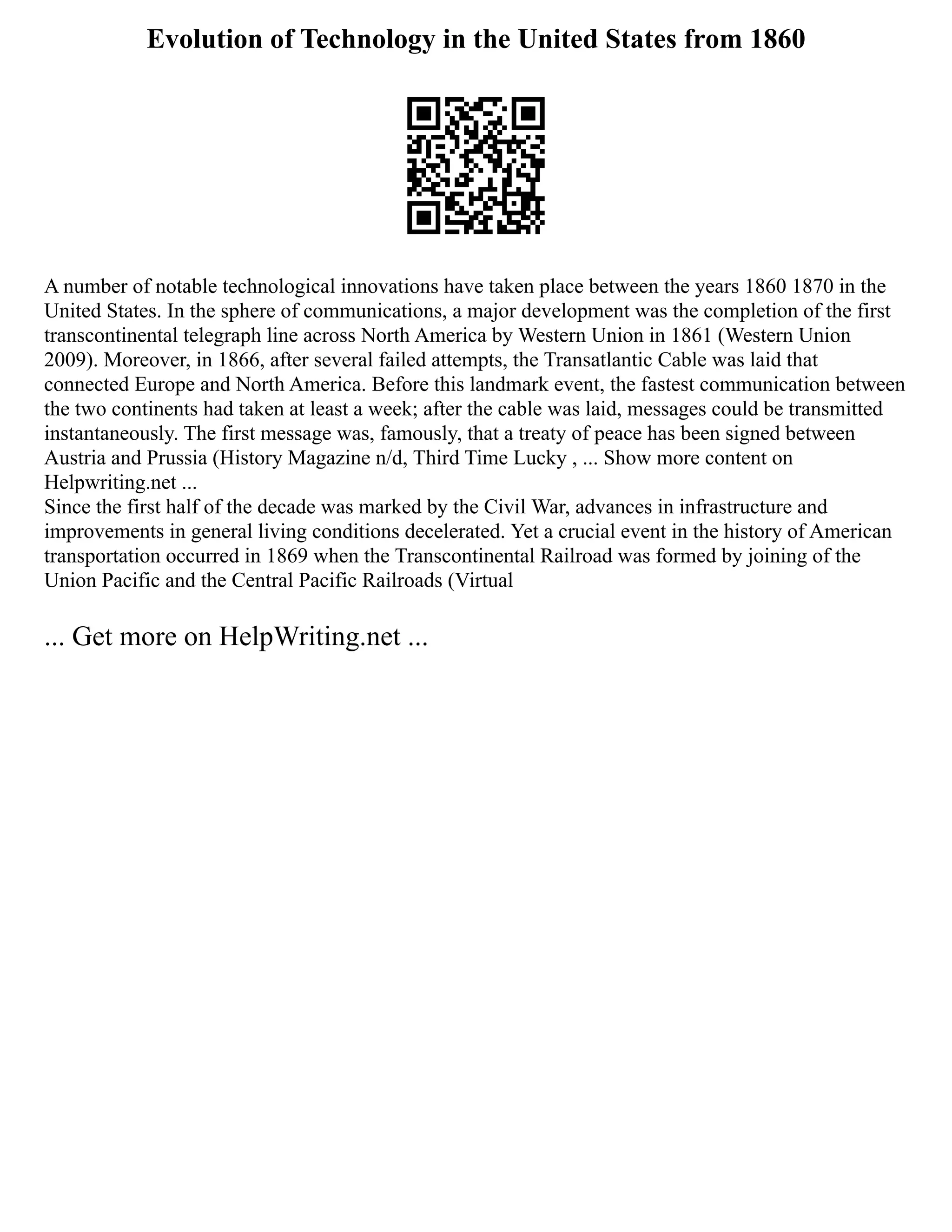 Evolution of Technology in the United States from 1860
A number of notable technological innovations have taken place between the years 1860 1870 in the
United States. In the sphere of communications, a major development was the completion of the first
transcontinental telegraph line across North America by Western Union in 1861 (Western Union
2009). Moreover, in 1866, after several failed attempts, the Transatlantic Cable was laid that
connected Europe and North America. Before this landmark event, the fastest communication between
the two continents had taken at least a week; after the cable was laid, messages could be transmitted
instantaneously. The first message was, famously, that a treaty of peace has been signed between
Austria and Prussia (History Magazine n/d, Third Time Lucky , ... Show more content on
Helpwriting.net ...
Since the first half of the decade was marked by the Civil War, advances in infrastructure and
improvements in general living conditions decelerated. Yet a crucial event in the history of American
transportation occurred in 1869 when the Transcontinental Railroad was formed by joining of the
Union Pacific and the Central Pacific Railroads (Virtual
... Get more on HelpWriting.net ...
 