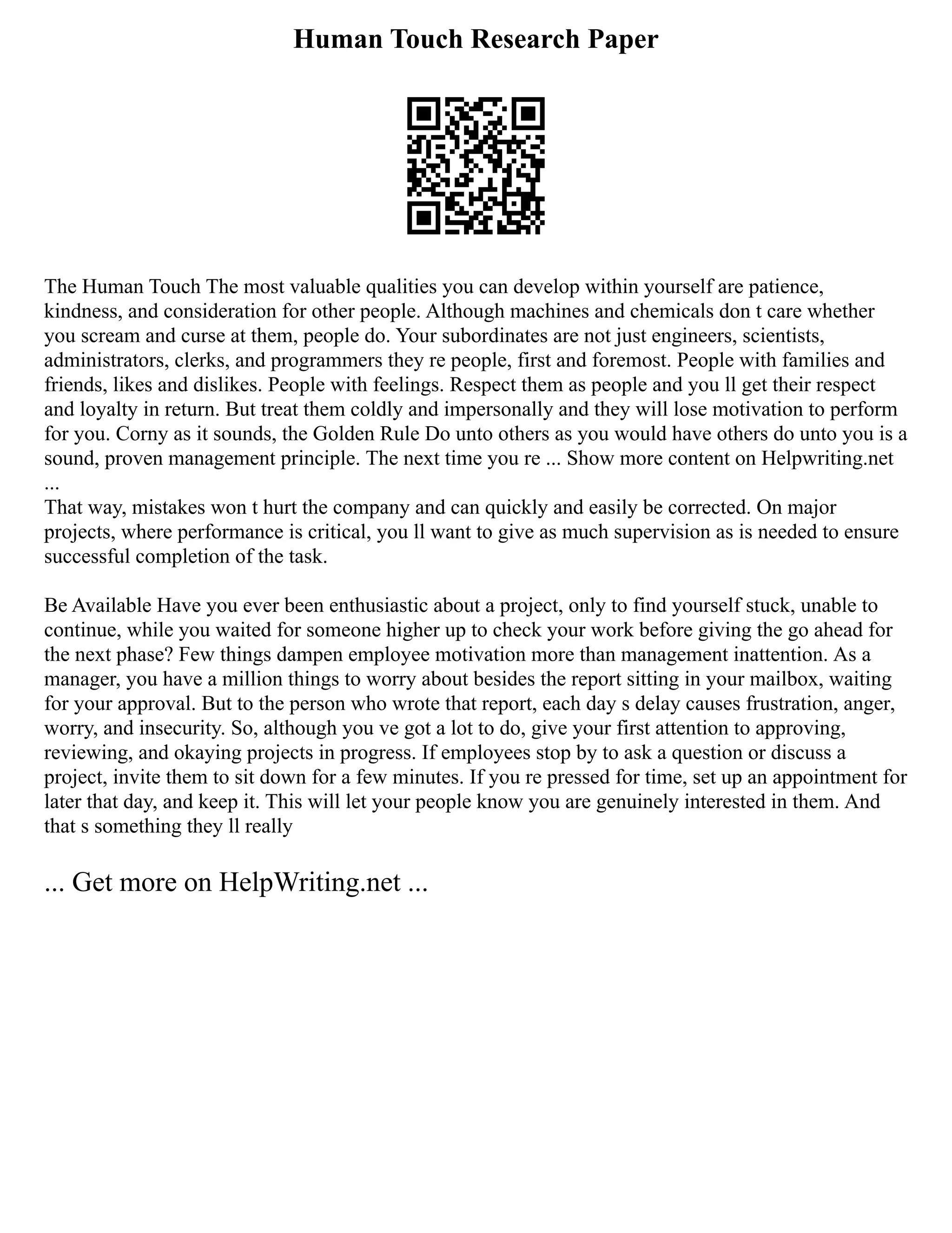 Human Touch Research Paper
The Human Touch The most valuable qualities you can develop within yourself are patience,
kindness, and consideration for other people. Although machines and chemicals don t care whether
you scream and curse at them, people do. Your subordinates are not just engineers, scientists,
administrators, clerks, and programmers they re people, first and foremost. People with families and
friends, likes and dislikes. People with feelings. Respect them as people and you ll get their respect
and loyalty in return. But treat them coldly and impersonally and they will lose motivation to perform
for you. Corny as it sounds, the Golden Rule Do unto others as you would have others do unto you is a
sound, proven management principle. The next time you re ... Show more content on Helpwriting.net
...
That way, mistakes won t hurt the company and can quickly and easily be corrected. On major
projects, where performance is critical, you ll want to give as much supervision as is needed to ensure
successful completion of the task.
Be Available Have you ever been enthusiastic about a project, only to find yourself stuck, unable to
continue, while you waited for someone higher up to check your work before giving the go ahead for
the next phase? Few things dampen employee motivation more than management inattention. As a
manager, you have a million things to worry about besides the report sitting in your mailbox, waiting
for your approval. But to the person who wrote that report, each day s delay causes frustration, anger,
worry, and insecurity. So, although you ve got a lot to do, give your first attention to approving,
reviewing, and okaying projects in progress. If employees stop by to ask a question or discuss a
project, invite them to sit down for a few minutes. If you re pressed for time, set up an appointment for
later that day, and keep it. This will let your people know you are genuinely interested in them. And
that s something they ll really
... Get more on HelpWriting.net ...
 
