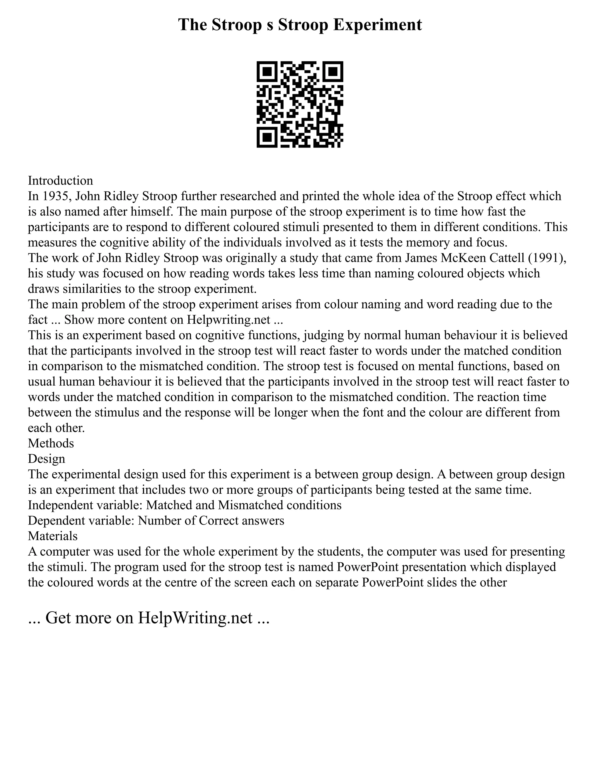 The Stroop s Stroop Experiment
Introduction
In 1935, John Ridley Stroop further researched and printed the whole idea of the Stroop effect which
is also named after himself. The main purpose of the stroop experiment is to time how fast the
participants are to respond to different coloured stimuli presented to them in different conditions. This
measures the cognitive ability of the individuals involved as it tests the memory and focus.
The work of John Ridley Stroop was originally a study that came from James McKeen Cattell (1991),
his study was focused on how reading words takes less time than naming coloured objects which
draws similarities to the stroop experiment.
The main problem of the stroop experiment arises from colour naming and word reading due to the
fact ... Show more content on Helpwriting.net ...
This is an experiment based on cognitive functions, judging by normal human behaviour it is believed
that the participants involved in the stroop test will react faster to words under the matched condition
in comparison to the mismatched condition. The stroop test is focused on mental functions, based on
usual human behaviour it is believed that the participants involved in the stroop test will react faster to
words under the matched condition in comparison to the mismatched condition. The reaction time
between the stimulus and the response will be longer when the font and the colour are different from
each other.
Methods
Design
The experimental design used for this experiment is a between group design. A between group design
is an experiment that includes two or more groups of participants being tested at the same time.
Independent variable: Matched and Mismatched conditions
Dependent variable: Number of Correct answers
Materials
A computer was used for the whole experiment by the students, the computer was used for presenting
the stimuli. The program used for the stroop test is named PowerPoint presentation which displayed
the coloured words at the centre of the screen each on separate PowerPoint slides the other
... Get more on HelpWriting.net ...
 